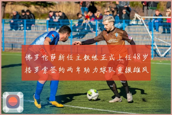佛罗伦萨新任主教练正式上任48岁格罗索签约两年助力球队重振雄风