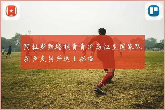 阿拉斯凯塔锁骨骨折乌拉圭国家队发声支持并送上祝福