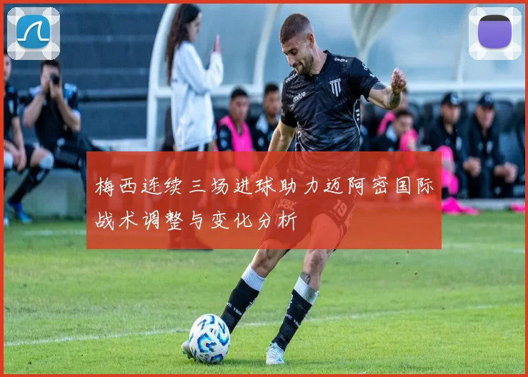 梅西连续三场进球助力迈阿密国际战术调整与变化分析