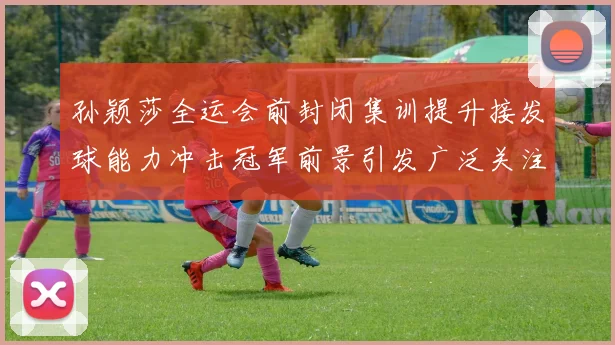 孙颖莎全运会前封闭集训提升接发球能力冲击冠军前景引发广泛关注