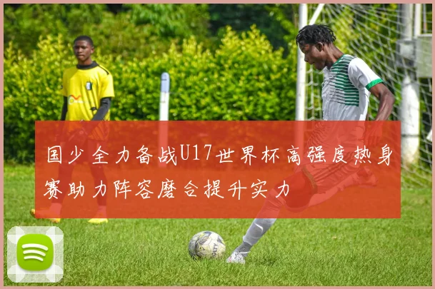 国少全力备战U17世界杯高强度热身赛助力阵容磨合提升实力