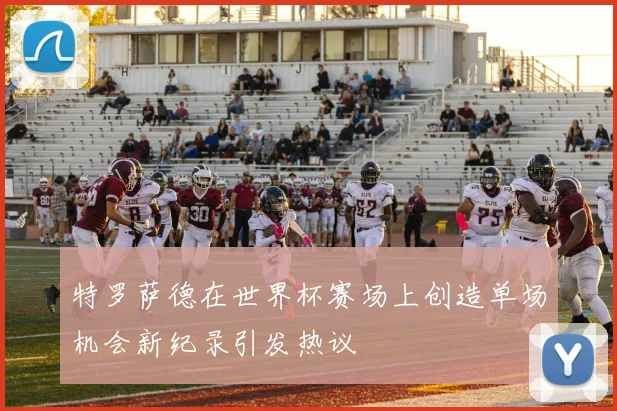 特罗萨德在世界杯赛场上创造单场机会新纪录引发热议