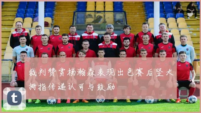 裁判赞赏杨瀚森表现出色赛后竖大拇指传递认可与鼓励
