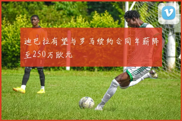 迪巴拉有望与罗马续约合同年薪降至250万欧元
