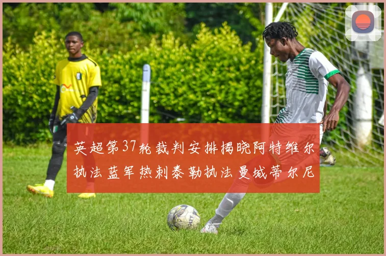 英超第37轮裁判安排揭晓阿特维尔执法蓝军热刺泰勒执法曼城蒂尔尼执法枪手