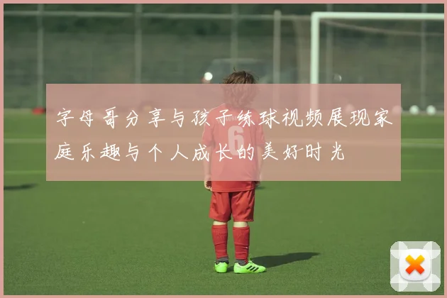字母哥分享与孩子练球视频展现家庭乐趣与个人成长的美好时光