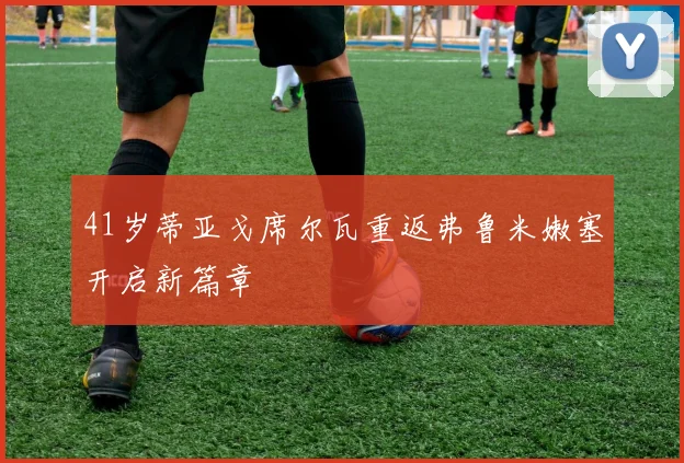 41岁蒂亚戈席尔瓦重返弗鲁米嫩塞开启新篇章