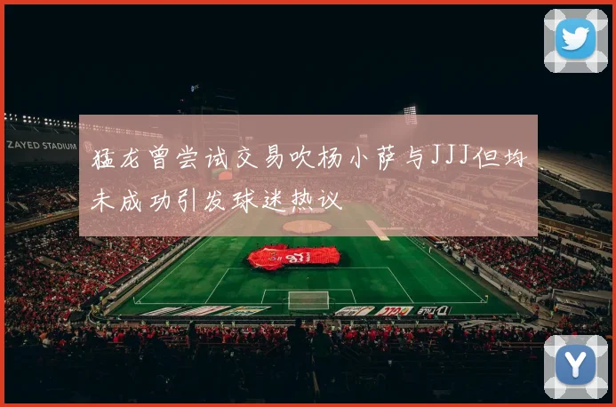 猛龙曾尝试交易吹杨小萨与JJJ但均未成功引发球迷热议