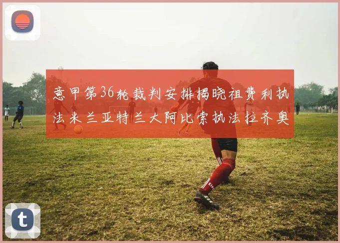 意甲第36轮裁判安排揭晓祖费利执法米兰亚特兰大阿比索执法拉齐奥国米