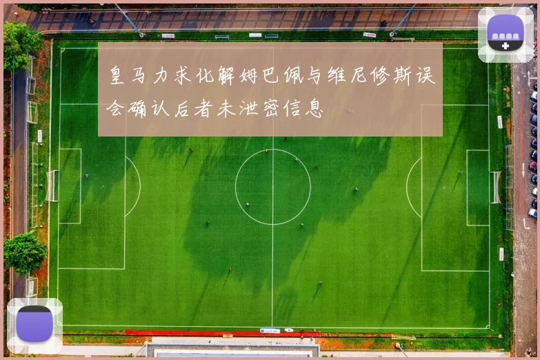 皇马力求化解姆巴佩与维尼修斯误会确认后者未泄密信息