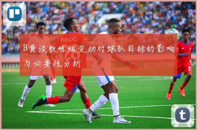B费谈教练组变动对球队目标的影响与必要性分析
