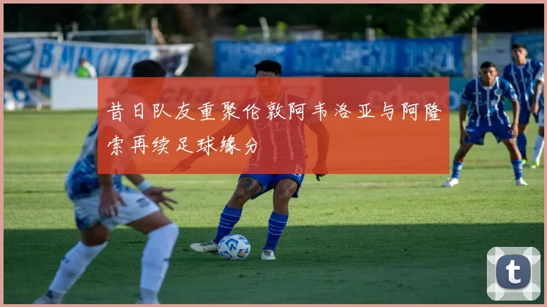 昔日队友重聚伦敦阿韦洛亚与阿隆索再续足球缘分