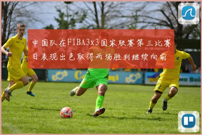 中国队在FIBA3x3国家联赛第三比赛日表现出色取得两场胜利继续向前迈进