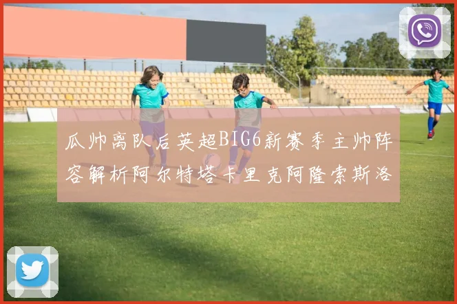 瓜帅离队后英超BIG6新赛季主帅阵容解析阿尔特塔卡里克阿隆索斯洛特的挑战与机遇