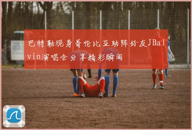 巴特勒现身哥伦比亚助阵好友JBalvin演唱会分享精彩瞬间