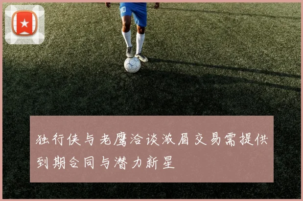 独行侠与老鹰洽谈浓眉交易需提供到期合同与潜力新星