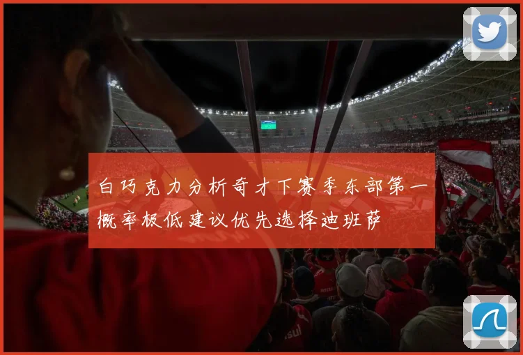 白巧克力分析奇才下赛季东部第一概率极低建议优先选择迪班萨