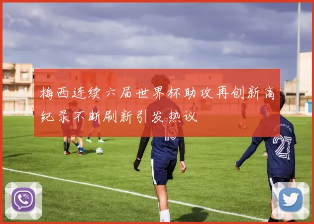 梅西连续六届世界杯助攻再创新高纪录不断刷新引发热议