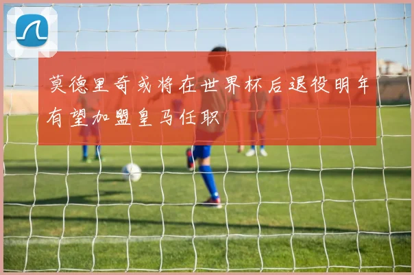 莫德里奇或将在世界杯后退役明年有望加盟皇马任职