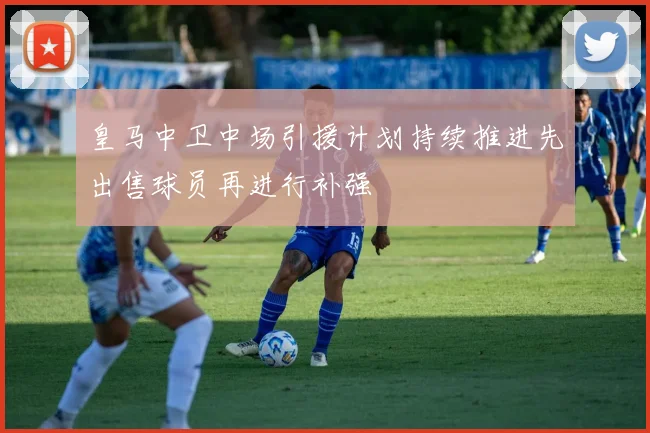 皇马中卫中场引援计划持续推进先出售球员再进行补强