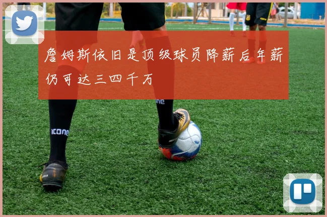 詹姆斯依旧是顶级球员降薪后年薪仍可达三四千万