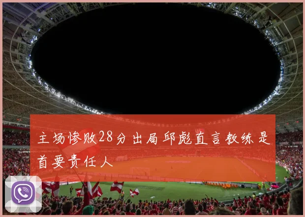 主场惨败28分出局邱彪直言教练是首要责任人