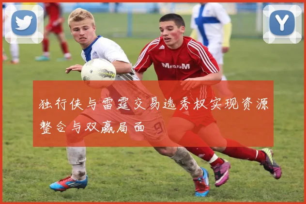 独行侠与雷霆交易选秀权实现资源整合与双赢局面