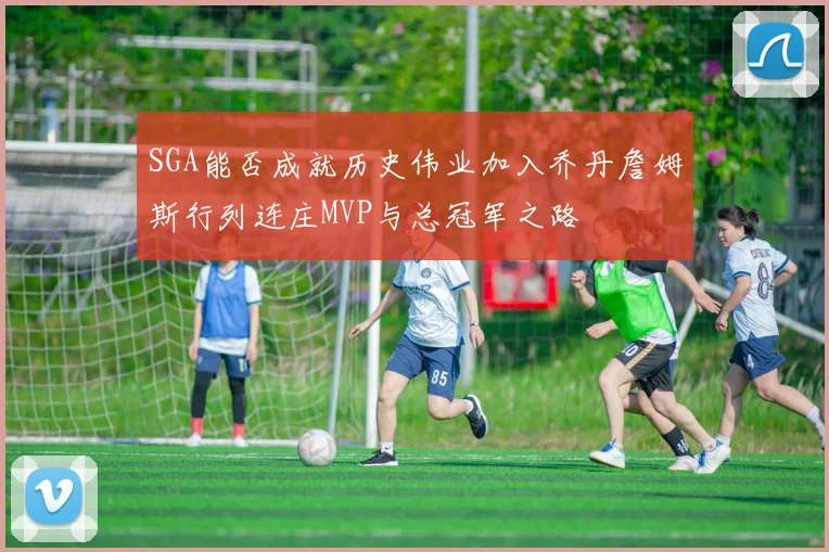 SGA能否成就历史伟业加入乔丹詹姆斯行列连庄MVP与总冠军之路