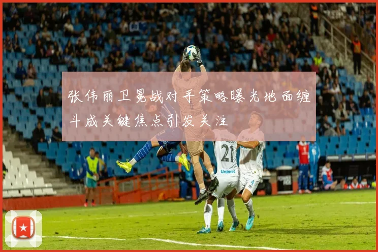 张伟丽卫冕战对手策略曝光地面缠斗成关键焦点引发关注