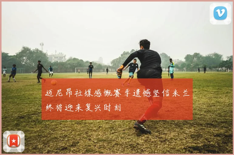 迈尼昂社媒感慨赛季遗憾坚信米兰终将迎来复兴时刻