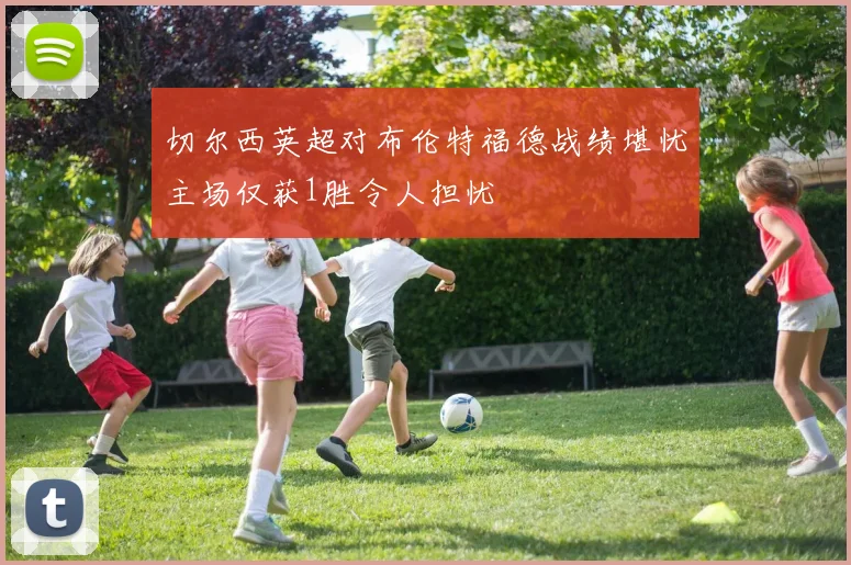 切尔西英超对布伦特福德战绩堪忧主场仅获1胜令人担忧