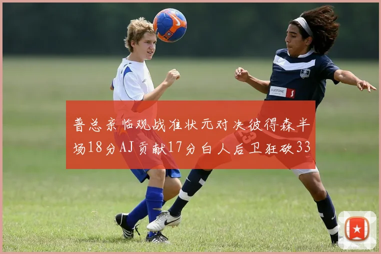 普总亲临观战准状元对决彼得森半场18分AJ贡献17分白人后卫狂砍33分10助攻
