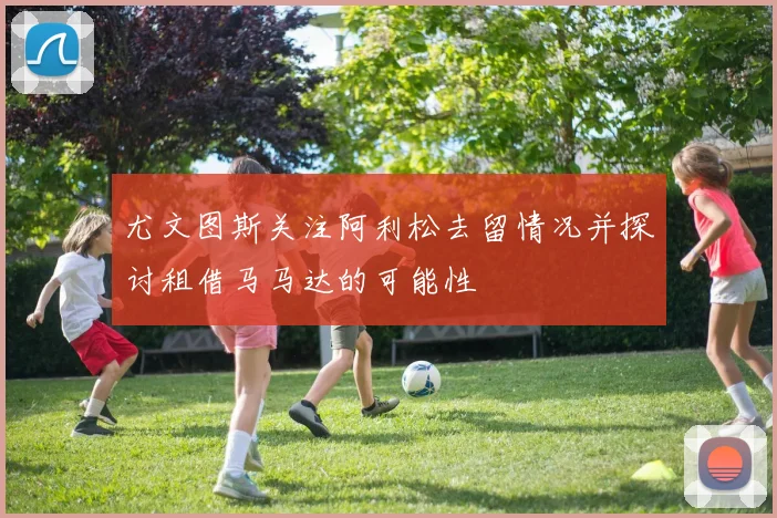 尤文图斯关注阿利松去留情况并探讨租借马马达的可能性