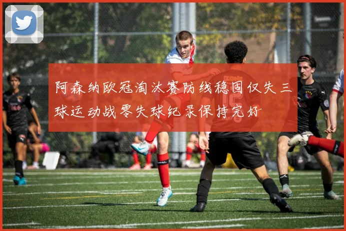 阿森纳欧冠淘汰赛防线稳固仅失三球运动战零失球纪录保持完好