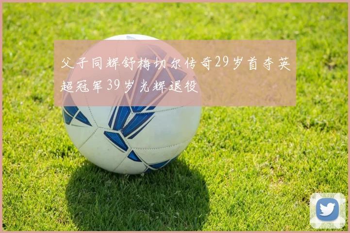 父子同辉舒梅切尔传奇29岁首夺英超冠军39岁光辉退役