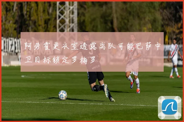 阿劳霍更衣室透露离队可能巴萨中卫目标锁定罗梅罗
