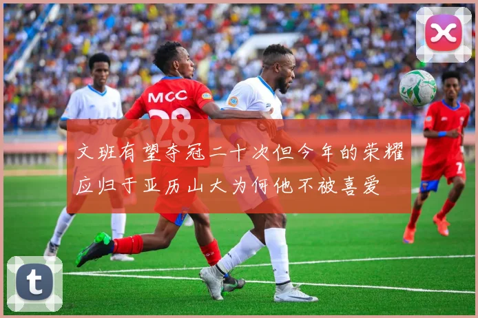 文班有望夺冠二十次但今年的荣耀应归于亚历山大为何他不被喜爱