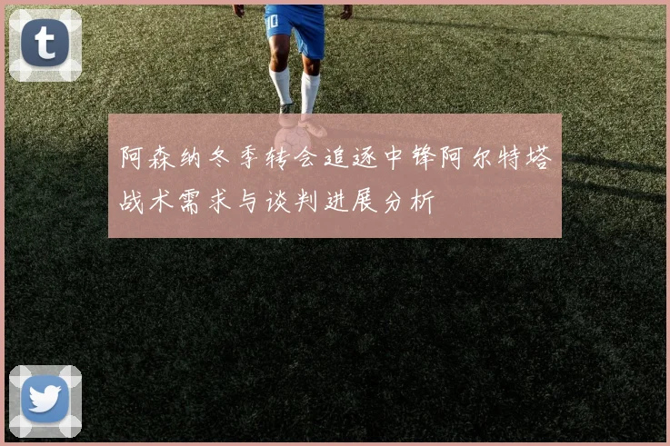 阿森纳冬季转会追逐中锋阿尔特塔战术需求与谈判进展分析
