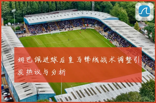 姆巴佩进球后皇马锋线战术调整引发热议与分析