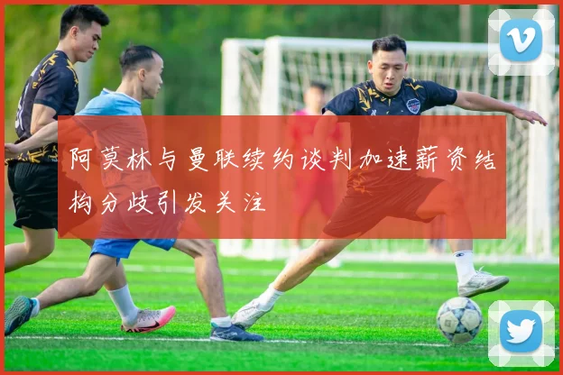 阿莫林与曼联续约谈判加速薪资结构分歧引发关注